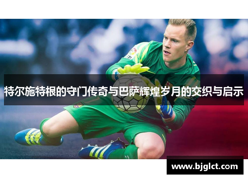 特尔施特根的守门传奇与巴萨辉煌岁月的交织与启示