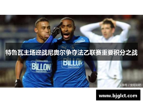 特鲁瓦主场迎战尼奥尔争夺法乙联赛重要积分之战