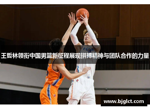 王哲林领衔中国男篮新征程展现拼搏精神与团队合作的力量