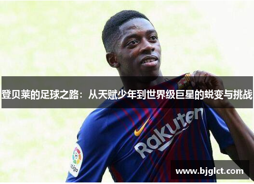 登贝莱的足球之路：从天赋少年到世界级巨星的蜕变与挑战